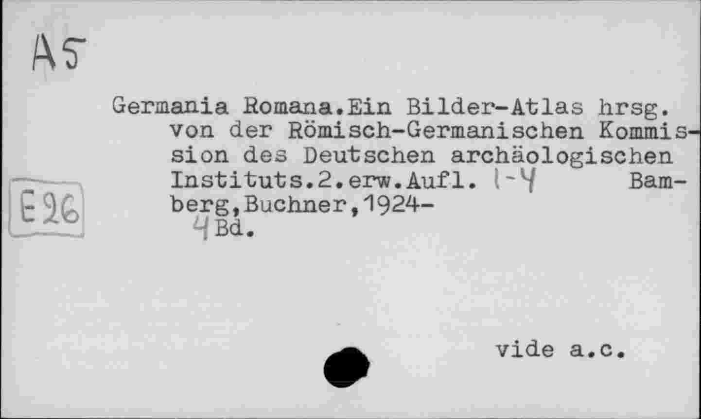 ﻿єй
Germania Romana.Ein Bilder-Atlas hrsg. von der Römisch-Germanischen Kommis sion des Deutschen archäologischen Instituts.2.erw.Auf1. 1~У Bamberg ,Buchner,1924-4Bd.
vide a.c